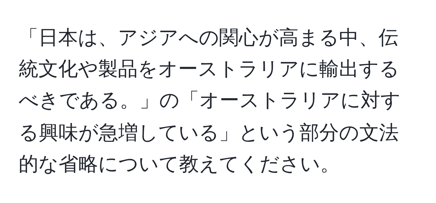 「日本は、アジアへの関心が高まる中、伝統文化や製品をオーストラリアに輸出するべきである。」の「オーストラリアに対する興味が急増している」という部分の文法的な省略について教えてください。