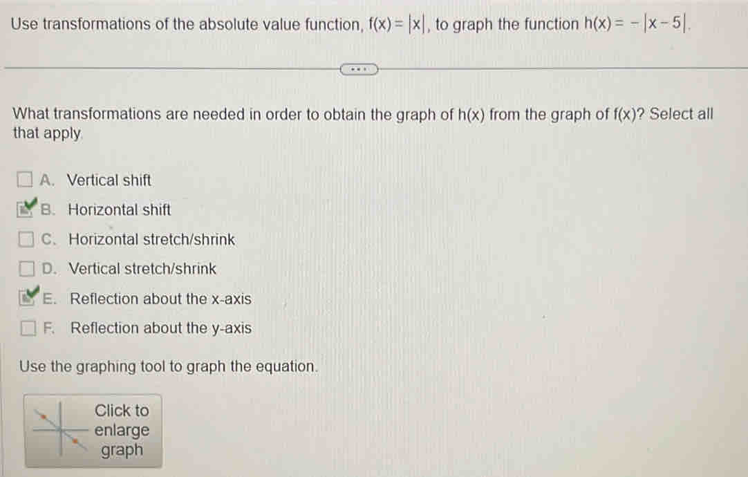 Use transformations of the absolute value function, f(x)=|x| , to graph the function h(x)=-|x-5|. 
What transformations are needed in order to obtain the graph of h(x) from the graph of f(x) ? Select all
that apply
A. Vertical shift
B. Horizontal shift
C、 Horizontal stretch/shrink
D. Vertical stretch/shrink
E. Reflection about the x-axis
F. Reflection about the y-axis
Use the graphing tool to graph the equation.
Click to
enlarge
graph