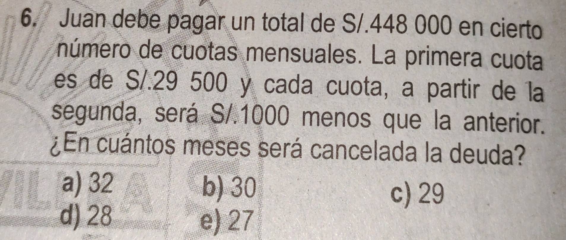 Juan debe pagar un total de S/.448 000 en cierto
número de cuotas mensuales. La primera cuota
es de S/.29 500 y cada cuota, a partir de la
segunda, será S/.1000 menos que la anterior.
¿En cuántos meses será cancelada la deuda?
a) 32
b) 30
c) 29
d) 28
e) 27