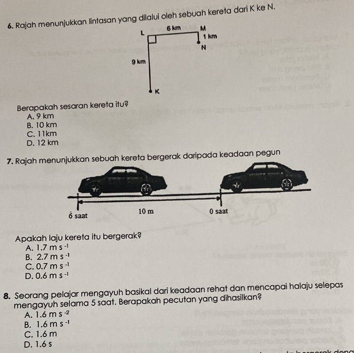 Rajah menunjukkan lintasan yang dilalui oleh sebuah kereta dari K ke N.
Berapakah sesaran kereta itu?
A. 9 km
B. 10 km
C. 11km
D. 12 km
7. Rajah mkkan sebuah kereta bergerak daripada keadaan pegun
Apakah laju kereta itu bergerak?
A. 1.7ms^(-1)
B. 2.7ms^(-1)
C. 0.7ms^(-1)
D. 0.6ms^(-1)
8. Seorang pelajar mengayuh basikal dari keadaan rehat dan mencapai halaju selepas
mengayuh selama 5 saat. Berapakah pecutan yang dihasilkan?
A. 1.6ms^(-2)
B. 1.6ms^(-1)
C. 1.6 m
D. 1.6 s