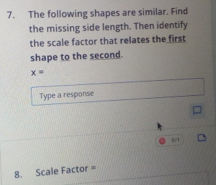 The following shapes are similar. Find 
the missing side length. Then identify 
the scale factor that relates the first 
shape to the second.
x=
Type a response 
0/1 
8. Scale Factor =