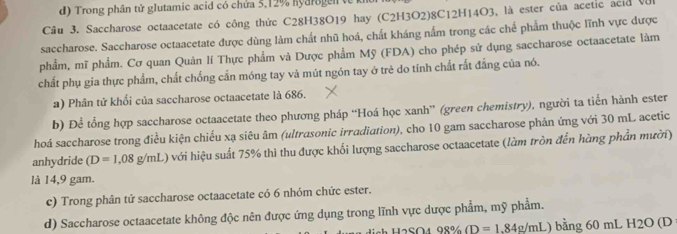 Trong phân tử glutamic acid có chứa 5, 12% Kyarogen về 
Câu 3. Saccharose octaacetate có công thức C28H38O19 hay (C2H3O2) 8C12H14O3, là ester của acetic acid Và 
saccharose. Saccharose octaacetate được dùng làm chất nhũ hoá, chất kháng nấm trong các chế phẩm thuộc lĩnh vực được 
phẩm, mĩ phẩm. Cơ quan Quản lí Thực phẩm và Dược phẩm Mỹ (FDA) cho phép sử dụng saccharose octaacetate làm 
chất phụ gia thực phẩm, chất chống cấn móng tay và mút ngón tay ở trẻ do tính chất rắt đẳng của nó. 
a) Phân tử khối của saccharose octaacetate là 686. 
b) Để tổng hợp saccharose octaacetate theo phương pháp “Hoá học xanh” (green chemistry), người ta tiến hành ester 
hoá saccharose trong điều kiện chiếu xạ siêu âm (ultrasonic irradiation), cho 10 gam saccharose phản ứng với 30 mL acetic 
anhydride (D=1,08g/mL) với hiệu suất 75% thì thu được khối lượng saccharose octaacetate (làm tròn đến hàng phần mười) 
là 14,9 gam. 
c) Trong phân tử saccharose octaacetate có 6 nhóm chức ester. 
d) Saccharose octaacetate không độc nên được ứng dụng trong lĩnh vực dược phẩm, mỹ phẩm. 
dich H2SO4 98% (D=1.84 4g/mL) bằng 60 mL H2O (D