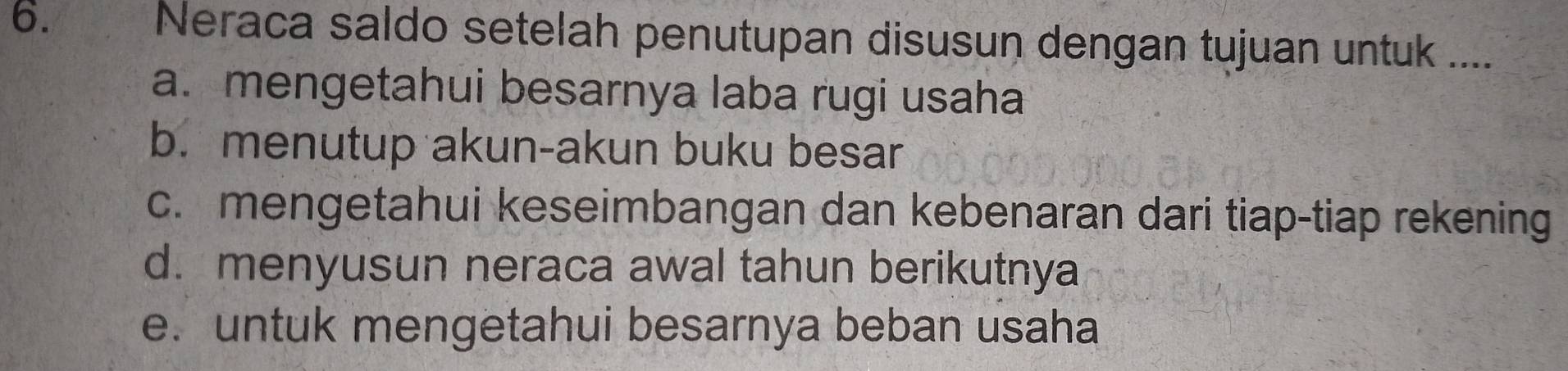 Neraca saldo setelah penutupan disusun dengan tujuan untuk ....
a. mengetahui besarnya laba rugi usaha
b. menutup akun-akun buku besar
c. mengetahui keseimbangan dan kebenaran dari tiap-tiap rekening
d. menyusun neraca awal tahun berikutnya
e. untuk mengetahui besarnya beban usaha