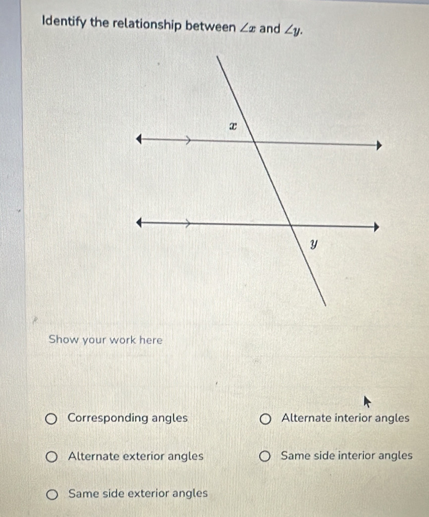 Identify the relationship between ∠ x and ∠ y. 
Show your work here
Corresponding angles Alternate interior angles
Alternate exterior angles Same side interior angles
Same side exterior angles