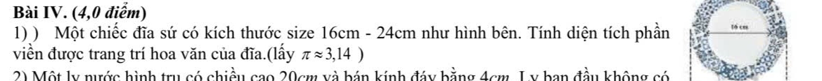 Bài IV. (4,0 điểm) 
1) ) Một chiếc đĩa sứ có kích thước size 16cm - 24cm như hình bên. Tính diện tích phần 
viền được trang trí hoa văn của đĩa.(lấy π approx 3,14)
2) Một ly nước hình trụ có chiều cao 20cm và bán kính đáy bằng 4cm, L y ban đầu không có