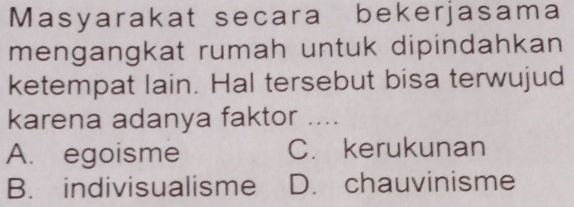 Masyarakat secara bekerjasama
mengangkat rumah untuk dipindahkan
ketempat lain. Hal tersebut bisa terwujud
karena adanya faktor ....
A. egoisme C. kerukunan
B. indivisualisme D. chauvinisme