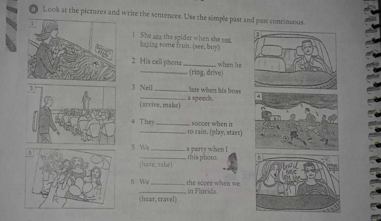 Look at the pictures and write the sentences. Use the simple past and past continuous. 
1 She saw the spider when she was 
buying some fruit. (see, buy) 
2 His cell phone _when he 
_. (ring, drive) 
3 Neil _late when his boss 
_a speech. 
(arrive, make) 
4 They _soccer when it 
_to rain. (play, start) 
5 We_ a party when I 
_this photo. 
(have, take) 
6 We_ the score when we 
_in Florida. 
(hear, travel)