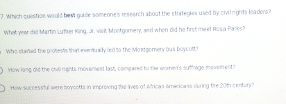 Which question would best guide someone's research about the strategies used by civil rights leaders?
What year did Martin Luther King, Jr. visit Montgomery, and when did he first meet Rosa Parks?
Who started the protests that eventually led to the Montgomery bus boycott?
How long did the civil rights movement last, compared to the women's suffrage movement?
How successful were boycotts in improving the lives of African Americans during the 20th century?