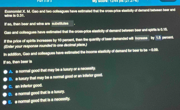 or 3 My score: 12/44 pls (27.27%)
Economist X. M. Gao and two colleagues have estimated that the cross-price elasticity of demand between beer and
wine is 0.31.
If so, then beer and wine are substitutes
Gao and colleagues have estimated that the cross-price elasticity of demand between beer and spirits is 0.15.
If the price of spirits increases by 10 percent, then the quantity of beer demanded will increase by 1.5 percent.
(Enter your response rounded to one decimal place.)
In addition, Gao and colleagues have estimated the Income elasticity of demand for beer to be -0.09.
If so, then beer is
A. a normal good that may be a luxury or a necessity.
B. a luxury that may be a normal good or an inferior good.
C. an inferior good.
D. a normal good that is a luxury.
E. a normal good that is a necessity.