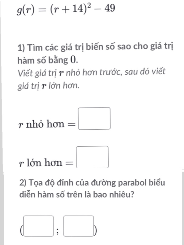 g(r)=(r+14)^2-49
1) Tìm các giá trị biến số sao cho giá trị 
hàm số bằng 0. 
Viết giá trị r nhỏ hơn trước, sau đó viết 
giá trị r lớn hơn. 
r n hohom=□
rlonhon=□
2) Tọa độ đỉnh của đường parabol biểu 
diễn hàm số trên là bao nhiêu?
(□ ;□ )