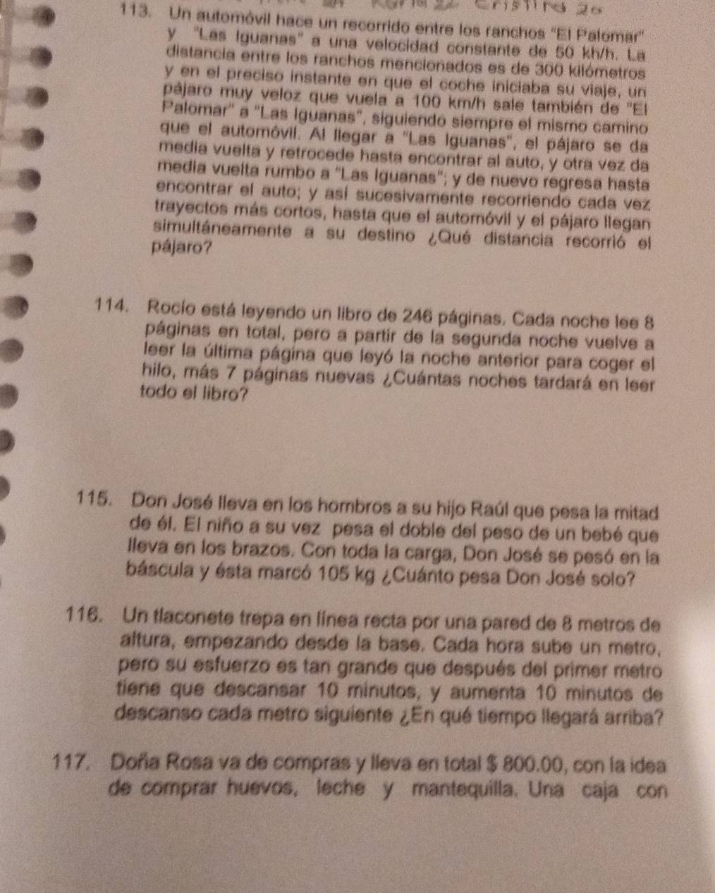 Un automóvil hace un recorrido entre los ranchos ''El Palomar''
y 'Las Iguanas' a una velocidad constante de 50 kh/h. La
distancia entre los ranchos mencionados es de 300 kilómetros
y en el preciso instante en que el coche iniciaba su viaje, un
pájaro muy veloz que vuela a 100 km/h sale también de ''El
Palomar'' a 'Las Iguanas", siguiendó siempre el mismo camino
que el automóvil. Al llegar a ''Las Iguanas'', el pájaro se da
media vuelta y retrocede hasta encontrar al auto, y otra vez da
media vuelta rumbo a “Las Iguanas"; y de nuevo regresa hasta
encontrar el auto; y así sucesivamente recorriendo cada vez
trayectos más cortos, hasta que el automóvil y el pájaro llegan
simultáneamente a su destino ¿Qué distancia recorrió el
pájaro?
114. Rocío está leyendo un libro de 246 páginas. Cada noche lee 8
páginas en total, pero a partir de la segunda noche vuelve a
leer la última página que leyó la noche anterior para coger el
hilo, más 7 páginas nuevas ¿Cuántas noches tardará en leer
todo el libro?
115. Don José lleva en los hombros a su hijo Raúl que pesa la mitad
de él. El niño a su vez pesa el doble del peso de un bebé que
Illeva en los brazos. Con toda la carga, Don José se pesó en la
báscula y ésta marcó 105 kg ¿Cuánto pesa Don José solo?
116. Un tlaconete trepa en línea recta por una pared de 8 metros de
altura, empezando desde la base. Cada hora sube un metro,
pero su esfuerzo es tan grande que después del primer metro
tiene que descansar 10 minutos, y aumenta 10 minutos de
descanso cada metro siguiente ¿En qué tiempo llegará arriba?
117. Doña Rosa va de compras y lleva en total $ 800.00, con la idea
de comprar huevos, leche y mantequilla. Una caja con