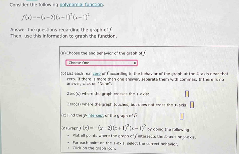 Consider the following polynomial function.
f(x)=-(x-2)(x+1)^2(x-1)^2
Answer the questions regarding the graph of f.
Then, use this information to graph the function.
(a)Choose the end behavior of the graph of f.
Choose One
(b) List each real zero of ∫ according to the behavior of the graph at the X-axis near that
zero. If there is more than one answer, separate them with commas. If there is no
answer, click on "None".
Zero(s) where the graph crosses the X-axis:
Zero(s) where the graph touches, but does not cross the X-axis: □ 
(c) Find the Y-intercept of the graph of f :
(d)Graph f(x)=-(x-2)(x+1)^2(x-1)^2 by doing the following.
Plot all points where the graph of fintersects the X-axis or y-axis.
For each point on the X-axis, select the correct behavior.
Click on the graph icon.