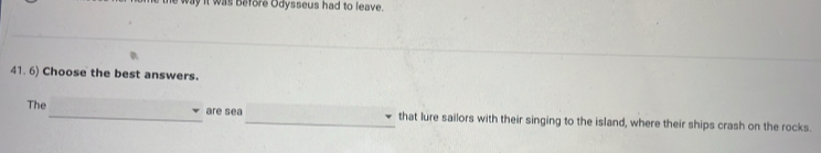 way it was before Odysseus had to leave. 
41. 6) Choose the best answers. 
The_ are sea_ that lure sailors with their singing to the island, where their ships crash on the rocks.