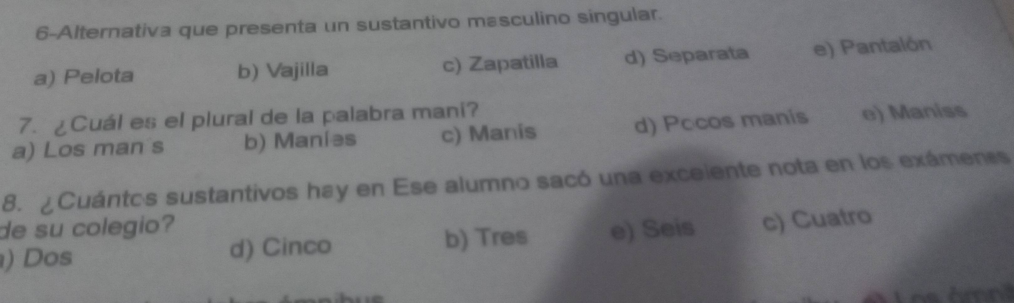 6-Alternativa que presenta un sustantivo masculino singular.
a) Pelota b) Vajilla c) Zapatilla d) Separata e) Pantalón
7. ¿Cuál es el plural de la palabra mani?
a) Los man s b) Maníəs c) Manis d) Pocos manis e) Maniss
8. ¿Cuántos sustantivos hay en Ese alumno sacó una exceiente nota en los exámenes
de su colegio?
b) Tres
) Dos e) Seis
c) Cuatro
d) Cinco