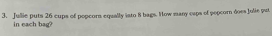 Julie puts 26 cups of popcorn equally into 8 bags. How many cups of popcorn does Julie put 
in each bag?