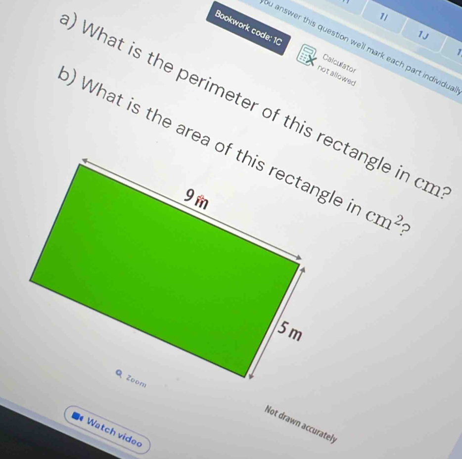 1l 
1J 
Bookwork code: 10 Calculator 
ou answer this question we'll mark each part individua 
1 
not allowed 
What is the perimeter of this rectangle in cm
) What is the area of this rectangle cm^2 ? 
Not drawn accurately 
Watch video