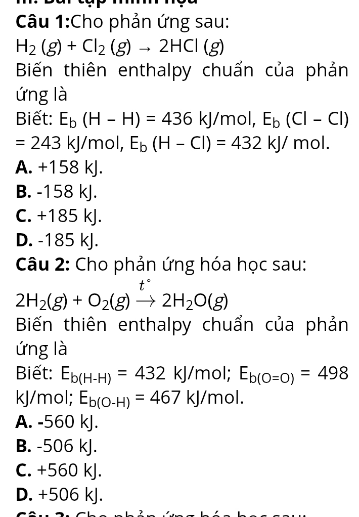 Cho phản ứng sau:
H_2(g)+Cl_2(g)to 2HCl(g)
Biến thiên enthalpy chuẩn của phản
ứng là
Biết: E_b(H-H)=436kJ/mol, E_b(Cl-Cl)
=243kJ/r nol, E_b(H-Cl)=432kJ/mol.
A. +158 kJ.
B. -158 kJ.
C. +185 kJ.
D. -185 kJ.
Câu 2: Cho phản ứng hóa học sau:
+ 
t
2H_2(g)+O_2(g)to 2H_2O(g)
Biến thiên enthalpy chuẩn của phản
ứng là
Biết: E_b(H-H)=432kJ/mol; E_b(O=O)=498
kJ/mol; E_b(O-H)=467kJ/mol.
A. -560 kJ.
B. -506 kJ.
C. +560 kJ.
D. +506 kJ.