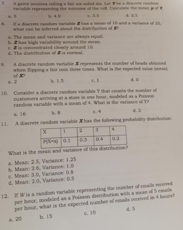 A game involves rolling a fair six-sided die. Let Ybe a discrete random
variable representing the outcome of the roll. Calculate the mean μ of Y
a. 5 b. 4.0 c. 3.5 d. 2.5
8. If a discrete random variable Z has a mean of 10 and a variance of 25,
what can be inferred about the distribution of 2?
a. The mean and variance are always equal.
b. 2 has high variability around the mean.
c. Z is concentrated closely around 10.
d. The distribution of 2 is normal.
9. A discrete random variable X represents the number of heads obtained
when flipping a fair coin three times. What is the expected value (mean)
of X?
a. 2 b. 1.5 c. 1 d. 0
10. Consider a discrete random variable Y that counts the number of
customers arriving at a store in one hour, modeled as a Poisson
random variable with a mean of 4. What is the variance of Y?
a. 16 b. 8 c. 4 d. 2
11. A discrete random variable X has the following probability distribution:
What is the mean and varianc
a. Mean: 2.5, Variance: 1.25
b. Mean: 2.6, Variance: 1.0
c. Mean: 3.0, Variance: 0.8
d. Mean: 2.0, Variance: 0.5
12. If Wis a random variable representing the number of emails received
per hour, modeled as a Poisson distribution with a mean of 5 emails
per hour, what is the expected number of emails received in 4 hours?
d. 5
a. 20 b. 15 c. 10