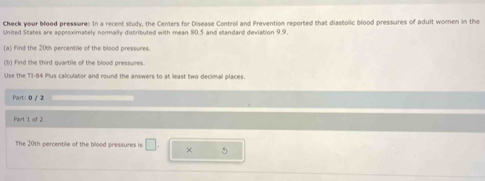 Check your blood pressure: In a recent study, the Centers for Disease Control and Prevention reported that diastolic blood pressures of adult women in the 
United States are approximately normally distributed with mean 80.5 and standard deviation 9.9. 
(a) Find the 20th percentile of the blood pressures. 
(b) Find the third quartile of the blood pressures. 
Use the TI-84 Plus calculator and round the answers to at least two decimal places. 
Part: 0 / 2 
Part 1 of 2 
The 20th percentile of the blood pressures is □ × 5