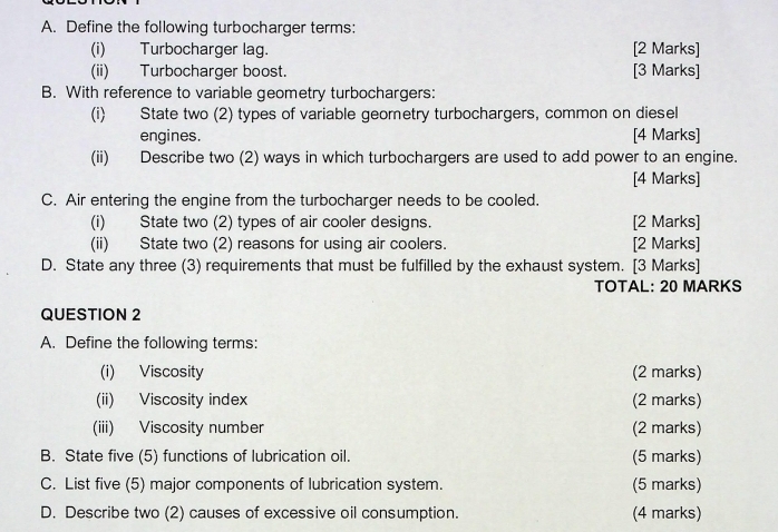 Define the following turbocharger terms: 
(i) Turbocharger lag. [2 Marks] 
(ii) Turbocharger boost. [3 Marks] 
B. With reference to variable geometry turbochargers: 
(i) State two (2) types of variable geometry turbochargers, common on diesel 
engines. [4 Marks] 
(ii) Describe two (2) ways in which turbochargers are used to add power to an engine. 
[4 Marks] 
C. Air entering the engine from the turbocharger needs to be cooled. 
(i) State two (2) types of air cooler designs. [2 Marks] 
(ii) State two (2) reasons for using air coolers. [2 Marks] 
D. State any three (3) requirements that must be fulfilled by the exhaust system. [3 Marks] 
TOTAL: 20 MARKS 
QUESTION 2 
A. Define the following terms: 
(i) Viscosity (2 marks) 
(ii) Viscosity index (2 marks) 
(iii) Viscosity number (2 marks) 
B. State five (5) functions of lubrication oil. (5 marks) 
C. List five (5) major components of lubrication system. (5 marks) 
D. Describe two (2) causes of excessive oil consumption. (4 marks)