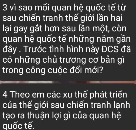 vì sao mối quan hệ quốc tế từ 
sau chiến tranh thế giới lần hai 
lại gay gắt hơn sau lần một, còn 
quan hệ quốc tế những năm gần 
đây . Trước tình hình này ĐCS đã 
có những chủ trương cơ bản gì 
trong công cuộc đổi mới? 
4 Theo em các xu thế phát triển 
của thế giới sau chiến tranh lạnh 
tạo ra thuận lợi gì của quan hệ 
quốc tế.