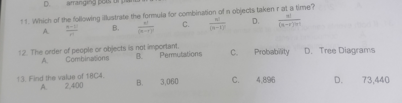 arranging pots of plan
11. Which of the following illustrate the formula for combination of n objects taken r at a time?
A.  (n-1!)/r!   n!/(n-r)!  C.  n!/(n-1)!  D.  n!/(n-r)!r! 
B.
12. The order of people or objects is not important. D. Tree Diagrams
A. Combinations B. Permutations
C. Probability
13. Find the value of 18C4.
A. 2,400 B. 3,060
C. 4,896 D. 73,440