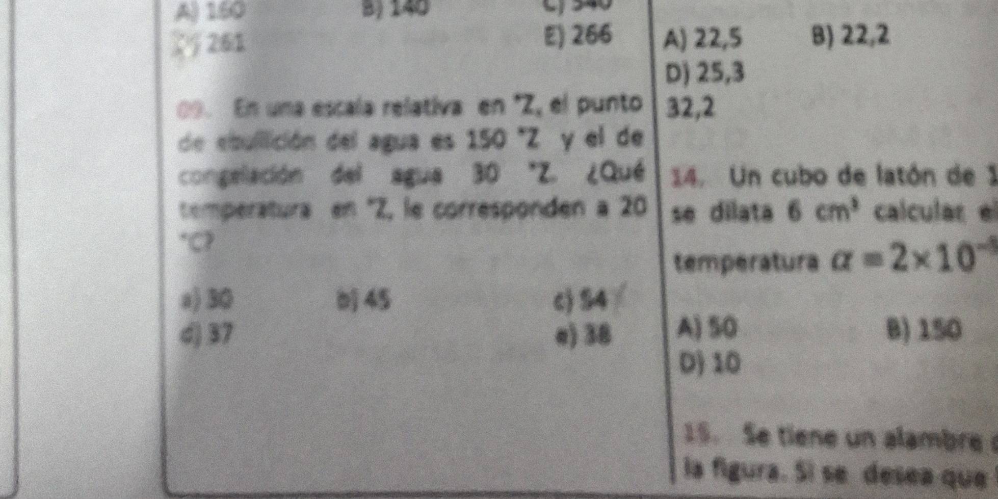 A) 160 B) 140 Lj 340
261 E) 266 A) 22,5 B) 22,2
D) 25,3
09. En una escala relativa en * Z, el punto 32, 2
de ebullición del agua es 150 "Z y el de
congelación del agua 30 "Z. ¿Qué 14. Un cubo de latón de 1
temperatura en ' Z, le corresponden a 20 se dilata 6cm^3 calcular el
C?
temperatura alpha =2* 10^(-3)
a) 30 45 c) S4
d) 37 e) 38
A) S0 B) 150
D) 10
15. Se tiene un alambre 
la figura. Si se desea que