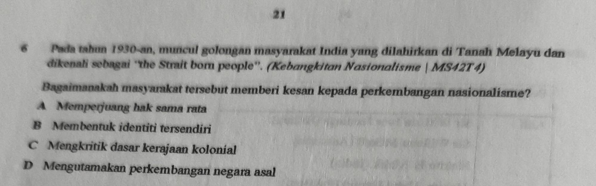 21
6 Pada tahun 1930-an, muncul golongan masyarakat India yang dilahirkan di Tanah Melayu dan
dikenali sebagai ''the Strait born people”'. (Kebangkitan Nasionalisme | MS42T4)
Bagaimanakah masyarakat tersebut memberi kesan kepada perkembangan nasionalisme?
A Memperjuang hak sama rata
B Membentuk identiti tersendiri
C Mengkritik dasar kerajaan kolonial
D Mengutamakan perkembangan negara asal