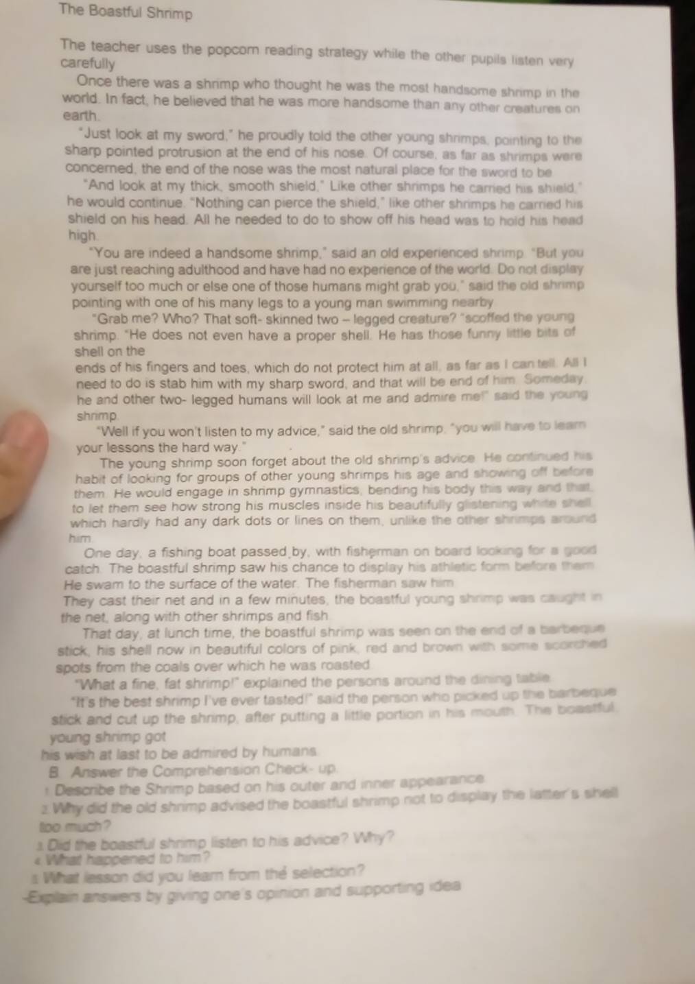 The Boastful Shrimp
The teacher uses the popcorn reading strategy while the other pupils listen very
carefully
Once there was a shrimp who thought he was the most handsome shrimp in the
world. In fact, he believed that he was more handsome than any other creatures on
earth
“Just look at my sword,” he proudly told the other young shrimps, pointing to the
sharp pointed protrusion at the end of his nose. Of course, as far as shrimps were
concerned, the end of the nose was the most natural place for the sword to be
"And look at my thick, smooth shield," Like other shrimps he carried his shield,"
he would continue. “Nothing can pierce the shield,” like other shrimps he carried his
shield on his head. All he needed to do to show off his head was to hold his head
high.
“You are indeed a handsome shrimp,” said an old experienced shrimp. “But you
are just reaching adulthood and have had no experience of the world. Do not display
yourself too much or else one of those humans might grab you," said the old shrimp
pointing with one of his many legs to a young man swimming nearby 
"Grab me? Who? That soft- skinned two - legged creature? "scoffed the young
shrimp. "He does not even have a proper shell. He has those funny little bits of
shell on the
ends of his fingers and toes, which do not protect him at all, as far as I can tell. All I
need to do is stab him with my sharp sword, and that will be end of him. Someday
he and other two- legged humans will look at me and admire me!" said the young
shrimp
"Well if you won't listen to my advice," said the old shrimp, "you will have to lear
your lessons the hard way."
The young shrimp soon forget about the old shrimp's advice. He continued his
habit of looking for groups of other young shrimps his age and showing off before 
them. He would engage in shrimp gymnastics, bending his body this way and that.
to let them see how strong his muscles inside his beautifully glistening white shell
which hardly had any dark dots or lines on them, unlike the other shrimps around
him
One day, a fishing boat passed by, with fisherman on board looking for a good
catch. The boastful shrimp saw his chance to display his athletic form before them
He swam to the surface of the water. The fisherman saw him
They cast their net and in a few minutes, the boastful young shrimp was caught in
the net, along with other shrimps and fish
That day, at lunch time, the boastful shrimp was seen on the end of a barbeque
stick, his shell now in beautiful colors of pink, red and brown with some scorched
spots from the coals over which he was roasted 
"What a fine, fat shrimp!" explained the persons around the dining table
"It's the best shrimp I've ever tasted!" said the person who picked up the barbeque
stick and cut up the shrimp, after putting a little portion in his mouth. The boastful
young shrimp got
his wish at last to be admired by humans.
B. Answer the Comprehension Check- up.
: Describe the Shrimp based on his outer and inner appearance
2. Why did the old shrimp advised the boastful shrimp not to display the latter's shell
oo much ?
1 Did the boastful shrimp listen to his advice? Why?
4 What happened to him?
s What lesson did you learn from the selection?
-Explain answers by giving one's opinion and supporting idea
