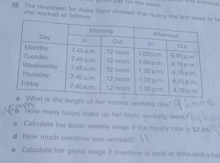 gluss pay for the week. u and overtime 
16 The timesheet for Anne Stent showed that during the last weeN 
she worked as follows: 
he length of her normal working day? 
b How many hours make up her basic working week
c Calculate her basic weekly wage if the hourly rate is $2.84. 
d How much overtime was worked? 
e Calculate her gross wage if overtime is paid at time-and-a-hal