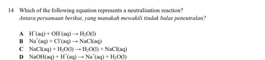 Which of the following equation represents a neutralisation reaction?
Antara persamaan berikut, yang manakah mewakili tindak balas peneutralan?
A H^+(aq)+OH^-(aq)to H_2O(l)
B Na^+(aq)+Cl^-(aq)to NaCl(aq)
C NaCl(aq)+H_2O(l)to H_2O(l)+NaCl(aq)
D NaOH(aq)+H^+(aq)to Na^+(aq)+H_2O(l)