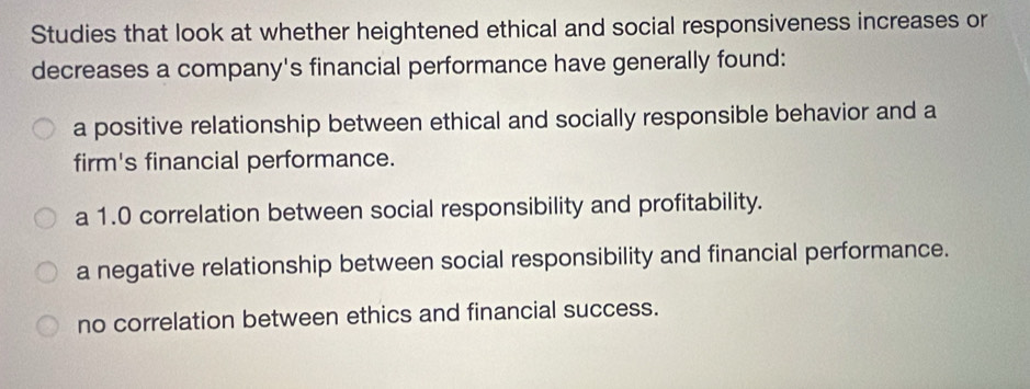 Studies that look at whether heightened ethical and social responsiveness increases or
decreases a company's financial performance have generally found:
a positive relationship between ethical and socially responsible behavior and a
firm's financial performance.
a 1.0 correlation between social responsibility and profitability.
a negative relationship between social responsibility and financial performance.
no correlation between ethics and financial success.