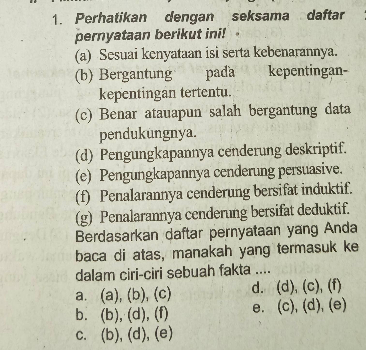 Perhatikan dengan seksama daftar
pernyataan berikut ini!
(a) Sesuai kenyataan isi serta kebenarannya.
(b) Bergantung pada kepentingan-
kepentingan tertentu.
(c) Benar atauapun salah bergantung data
pendukungnya.
(d) Pengungkapannya cenderung deskriptif.
(e) Pengungkapannya cenderung persuasive.
(f) Penalarannya cenderung bersifat induktif.
(g) Penalarannya cenderung bersifat deduktif.
Berdasarkan daftar pernyataan yang Anda
baca di atas, manakah yang termasuk ke
dalam ciri-ciri sebuah fakta ....
a. (a), (b) , ( ∩
d. (d),(c), Is
b. (b),(d),(
e. (c),(d), (e)
C. (b),(d), C