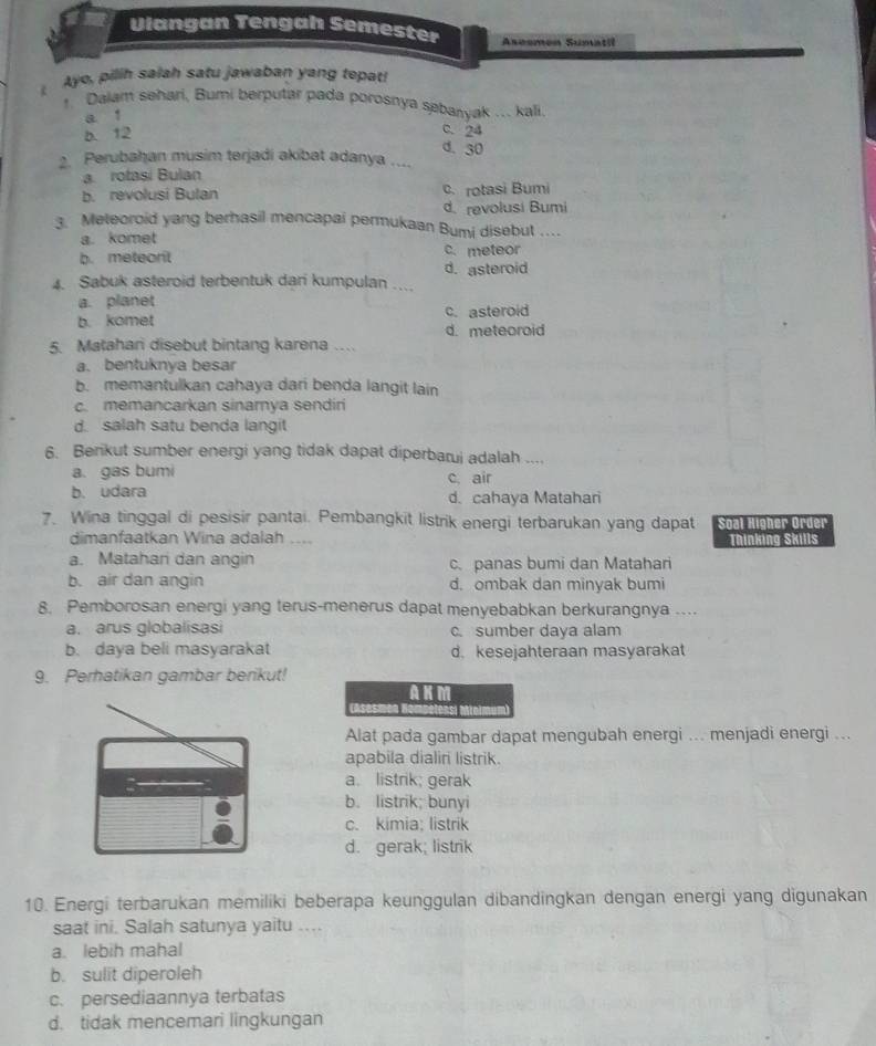 Vlangan Tengah Semester Asesmen Sumatil
Ayo, pilih salah satu jawaban yang tepat!
1. Dalam sehari, Bumi berputar pada porosnya sebanyak ... kali,
a 1
b. 12
C. 24
d. 30
2. Perubahan musim terjadi akibat adanya ....
a rotasi Bulan
b. revolusi Bulan c. rotasi Bumi
d.revolusi Bumi
3. Meteoroid yang berhasil mencapai permukaan Bumi disebut …_
a. komet
b. metearit c. meteor
d. asteroid
4. Sabuk asteroid terbentuk dari kumpulan ....
a. planet
b. komet c. asteroid
d. meteoroid
5. Matahari disebut bintang karena …
a. bentuknya besar
b. memantulkan cahaya dari benda langit lain
c. memancarkan sinarnya sendiri
d. salah satu benda langit
6. Berikut sumber energi yang tidak dapat diperbarui adalah ....
a. gas bumi c air
b. udara d. cahaya Matahari
7. Wina tinggal di pesisir pantai. Pembangkit listrik energi terbarukan yang dapat Soal Higher Order
dimanfaatkan Wina adalah .... Thinking Skills
a. Matahari dan angin c. panas bumi dan Matahari
b. air dan angin d. ombak dan minyak bumi
8. Pemborosan energi yang terus-menerus dapat menyebabkan berkurangnya ...
a. arus globalisasi c. sumber daya alam
b. daya beli masyarakat d. kesejahteraan masyarakat
9. Perhatikan gambar berikut!
AKM
Alat pada gambar dapat mengubah energi ... menjadi energi ...
apabila dialir listrik.
a. listrik; gerak
b. listrik; bunyi
c. kimia; listrik
d. gerak; listrik
10. Energi terbarukan memiliki beberapa keunggulan dibandingkan dengan energi yang digunakan
saat ini. Salah satunya yaitu ....
a. lebih mahal
b. sulit diperoleh
c. persediaannya terbatas
d. tidak mencemari lingkungan