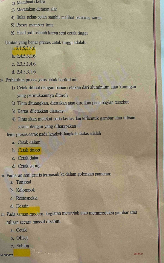 Membuat sketsa
3) Meratakan dengan alat
4) Buka pelan-pelan sambil melihat perataan warna
5) Proses memberi tinta
6) Hasil jadi sebuah karya seni cetak tinggi
Urutan yang benar proses cetak tinggi adalah:
a. 2, 1, 5, 3, 4, 6
b. 2, 4, 5, 3, 1, 6
c. 2, 3, 5, 1, 4, 6
d. 2, 4, 5, 3, 1, 6
29. Perhatikan proses jenis cetak berikut ini:
1) Cetak dibuat dengan bahan cetakan dari aluminium atau kuningan
yang permukaannya ditoreh
2) Tinta dituangkan, diratakan atau dirolkan pada bagian tersebut
3) Kertas diletakkan diatasnya
4) Tinta akan melekat pada kertas dan terbentuk gambar atau tulisan
sesuai dengan yang diharapakan
Jenis proses cetak pada langkah-langkah diatas adalah
a. Cetak dalam
b. Cetak tinggi
c. Cetak datar
d. Cetak saring
30. Pameran seni grafis termasuk ke dalam golongan pameran:
a. Tunggal
b. Kelompok
c. Restospeksi
d. Desain
31. Pada zaman modern, kegiatan mencetak atau memproduksi gambar atau
tulisan secara massal disebut:
a. Cetak
b. Offset
c. Sablon
ENI BUdaya KELAS IX