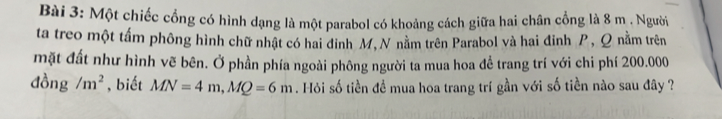 Một chiếc cổng có hình dạng là một parabol có khoảng cách giữa hai chân cổng là 8 m. Người 
ta treo một tấm phông hình chữ nhật có hai đinh M,N nằm trên Parabol và hai đinh P, Q nằm trên 
mặt đất như hình vẽ bên. Ở phần phía ngoài phông người ta mua hoa đề trang trí với chi phí 200.000
đồng /m^2 , biết MN=4m, MQ=6m. Hỏi số tiền đề mua hoa trang trí gần với số tiền nào sau đây ?