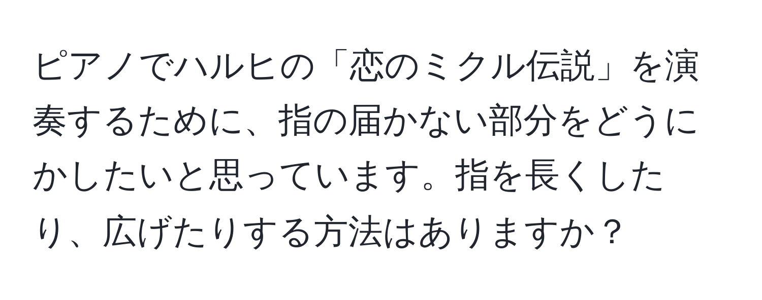 ピアノでハルヒの「恋のミクル伝説」を演奏するために、指の届かない部分をどうにかしたいと思っています。指を長くしたり、広げたりする方法はありますか？