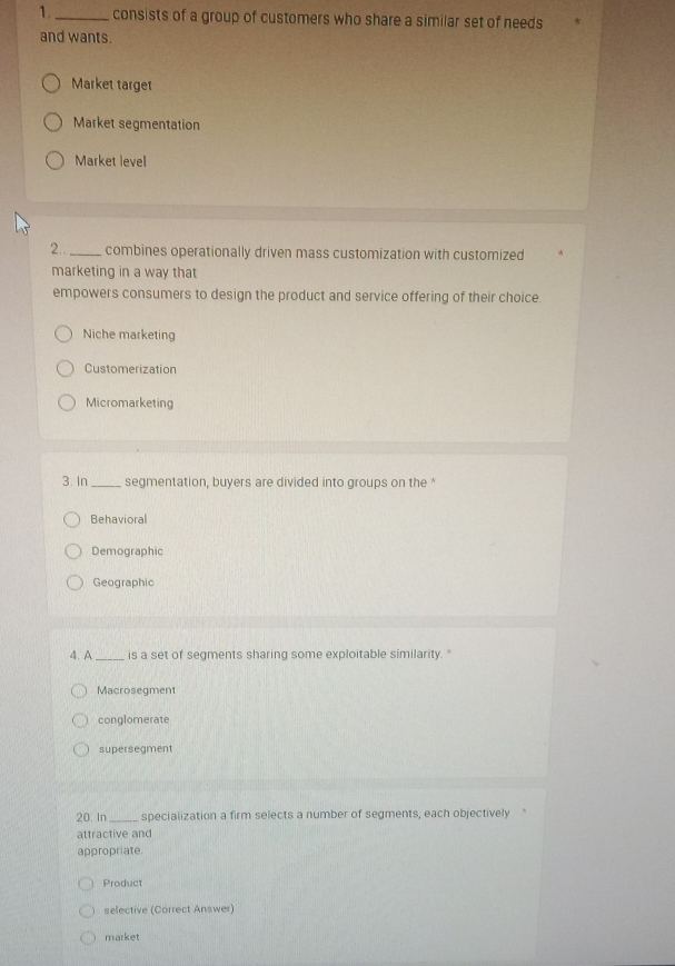 1._ consists of a group of customers who share a similar set of needs
and wants.
Market target
Market segmentation
Market level
2.. _combines operationally driven mass customization with customized
marketing in a way that
empowers consumers to design the product and service offering of their choice.
Niche marketing
Customerization
Micromarketing
3. In _segmentation, buyers are divided into groups on the ‘
Behavioral
Demographic
Geographic
4. A_ is a set of segments sharing some exploitable similarity. "
Macrosegment
conglomerate
supersegment
20. In _specialization a firm selects a number of segments, each objectively
attractive and
appropriate.
Product
selective (Correct Answer)
market
