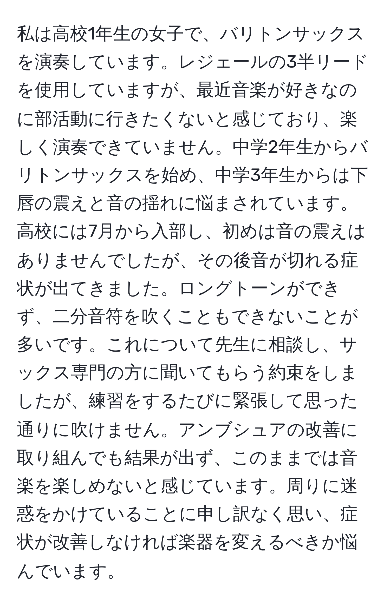 私は高校1年生の女子で、バリトンサックスを演奏しています。レジェールの3半リードを使用していますが、最近音楽が好きなのに部活動に行きたくないと感じており、楽しく演奏できていません。中学2年生からバリトンサックスを始め、中学3年生からは下唇の震えと音の揺れに悩まされています。高校には7月から入部し、初めは音の震えはありませんでしたが、その後音が切れる症状が出てきました。ロングトーンができず、二分音符を吹くこともできないことが多いです。これについて先生に相談し、サックス専門の方に聞いてもらう約束をしましたが、練習をするたびに緊張して思った通りに吹けません。アンブシュアの改善に取り組んでも結果が出ず、このままでは音楽を楽しめないと感じています。周りに迷惑をかけていることに申し訳なく思い、症状が改善しなければ楽器を変えるべきか悩んでいます。