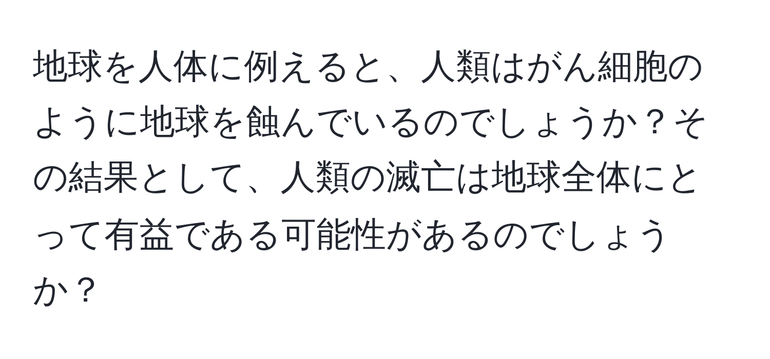 地球を人体に例えると、人類はがん細胞のように地球を蝕んでいるのでしょうか？その結果として、人類の滅亡は地球全体にとって有益である可能性があるのでしょうか？