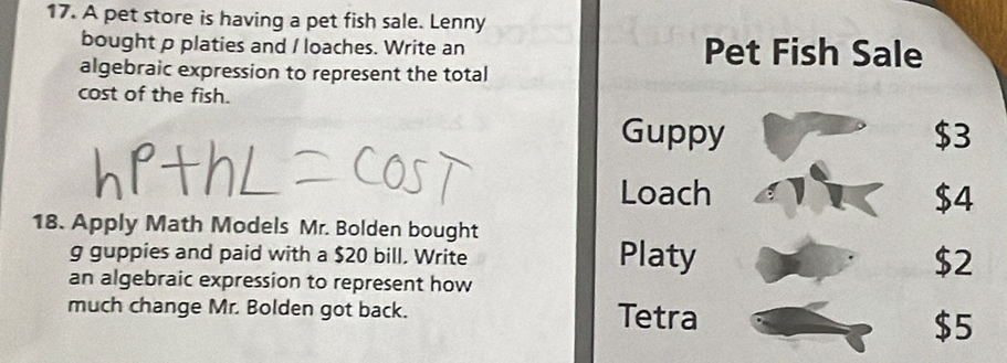 A pet store is having a pet fish sale. Lenny 
bought p platies and / loaches. Write an Pet Fish Sale 
algebraic expression to represent the total 
cost of the fish. 
Guppy $3
Loach $4
18. Apply Math Models Mr. Bolden bought 
g guppies and paid with a $20 bill. Write Platy $2
an algebraic expression to represent how 
much change Mr. Bolden got back. Tetra
$5