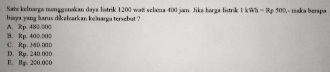 Satu keluarga menggunakan daya listrik 1200 watt selama 400 jam. Jika harga listrik 1kWh=Rp500 ,- maka berapa
biaya yang harus dikeluarkan keluarga tersebut ?
A. Rp. 480.000
B. Rp. 400.000
C. Rp. 360.000
D. Rp. 240.000
E. Rp. 200.000