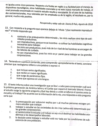 es iguales entre cinco personas. Respecto a la fluidez en inglés o su facilidad para el manejo de
dispositivos tecnológicos, otras habilidades esenciales píra este nuevo mercado de trabajo, el
niível promedio encontrado en nuestro estudio resulta p eocupante. En el caso de las habilida-
des socioemocionales, muy valoradas por los empleado as de la región, el resultado es, por lo
general, mucho más positivo.
Recuperado y adop ado de: Diario El País, Agosto de 2018
13. Con respecto a la pregunta que aparece debajo de I título '¿Son reglmente improducti-
vos?" el texto responde que
A. contrario a los presupuestos determinado ;, los ninis realizan otro tipo de acti
vidades productivas.
B. son improductivos, porque no se incentiva 1a cultivar las habilidades cognitivas
necesarias para trabajar.
C. los ninis son productivos, pues más de la n itad de los hombres se encargan de
las labores de cuidado.
D. no son improductivos, pues los ninis se pr :paran para trabajar en las grandes
corporaciones.
14. Teniendo en cuenta el contenido, para comprender apropiadamente el texto, conviene
precisar que neologismo refiere a una palabra o expresi in
A. que incluye varios significados.
B. que recibe un nuevo significado.
C.que surge de parámetros fijos.
D. nueva que aparece en una lengua.
15. El texto informa sobre una investigación que se llevá a cabo para comprender cuál será
la próxima generación de América latina y el Caribe que copará el mercado laboral. Frente
al estudio surge la siguiente pregunta ¿Qué hoy detrás cí ando se bifurco el comino entre lo
escuelo y el trábojo? De acuerdo con la información del tεxto, una respuesta a esta pregunta
sería que
A. la preocupación por sobrevivir explica por cué muchas personas escogen pri-
mero estudiar que trabajar.
B. trabajar o estudiar en las sociedades de Am írica Latina está determinado por
las grandes corporaciones.
C.el camino entre la escuela y el trabajo se sepíra al destinar las habilidades aca-
démicas a los desempeños laborales.
D.la decisión entre trabajar o estudiar está coa tada por las condiciones de sub
sistencia de una población.