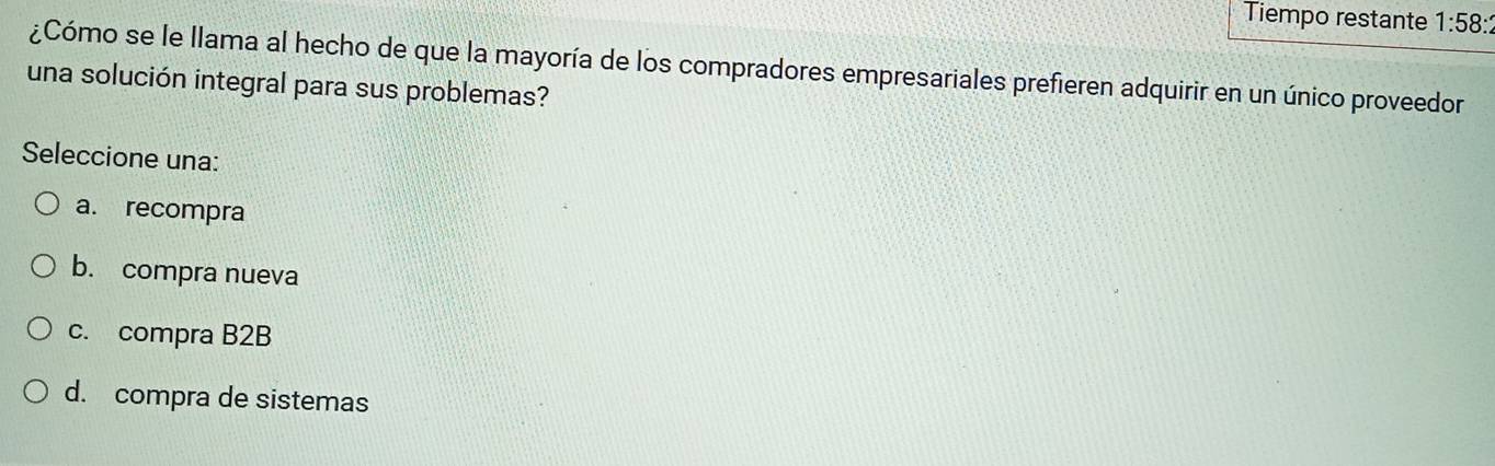 Tiempo restante 1:58: 
¿Cómo se le llama al hecho de que la mayoría de los compradores empresariales prefieren adquirir en un único proveedor
una solución integral para sus problemas?
Seleccione una:
a. recompra
b. compra nueva
c. compra B2B
d. compra de sistemas