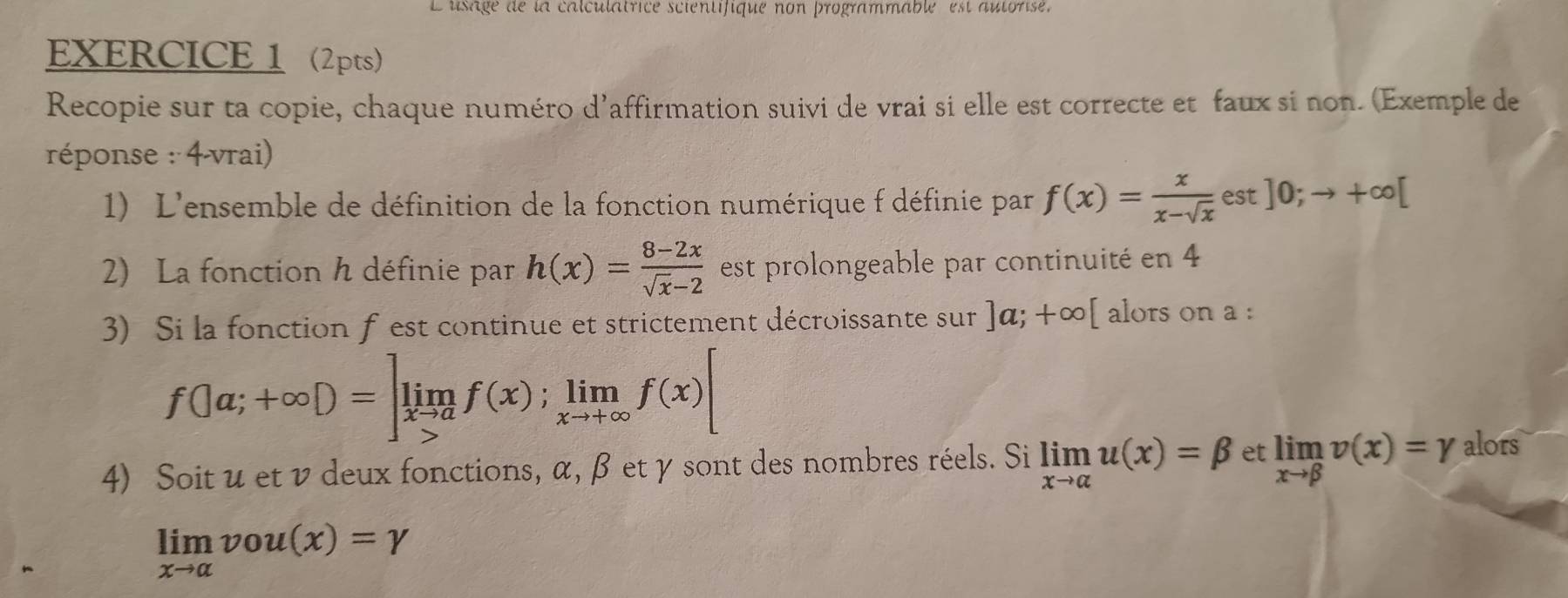 Lusage de la calculatrice scientifique non programmable est autorisé. 
EXERCICE 1 2pts) 
Recopie sur ta copie, chaque numéro d'affirmation suivi de vrai si elle est correcte et faux si non. (Exemple de 
réponse : 4-vrai) 
1) L'ensemble de définition de la fonction numérique f définie par f(x)= x/x-sqrt(x) est]0;to +∈fty [
2) La fonction h définie par h(x)= (8-2x)/sqrt(x)-2  est prolongeable par continuité en 4
3) Si la fonction f est continue et strictement décroissante sur ]a;+∈fty [ alors on a :
f(|a;+∈fty D=]limlimits _xto af(x);limlimits _xto +∈fty f(x)[
4) Soit u et ν deux fonctions, α, β et γ sont des nombres réels. Si limlimits _xto alpha u(x)=beta et limlimits _xto beta v(x)=gamma alors
limlimits _xto alpha vou(x)=gamma