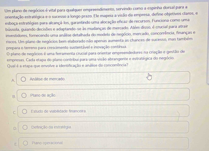 Um plano de negócios é vital para qualquer empreendimento, servindo como a espinha dorsal para a
orientação estratégica e o sucesso a longo prazo. Ele mapeia a visão da empresa, define objetívos claros, e
esboça estratégias para alcançá-los, garantindo uma alocação eficaz de recursos. Funciona como uma
bússola, guiando decisões e adaptando-se às mudanças de mercado. Além disso, é crucial para atrair
investidores, fornecendo uma análise detalhada do modelo de negócio, mercado, concorrência, finanças e
riscos. Um plano de negócios bem elaborado não apenas aumenta as chances de sucesso, mas também
prepara o terreno para crescimento sustentável e inovação contínua.
O plano de negócios é uma ferramenta crucial para orientar empreendedores na criação e gestão de
empresas. Cada etapa do plano contribui para uma visão abrangente e estratégica do negócio.
Qual é a etapa que envolve a identificação e análise da concorrência?
A. Análise de mercado.
B. Plano de ação.
C. Estudo de viabilidade financeira
D. Definição da estratégia
E Plano operacional