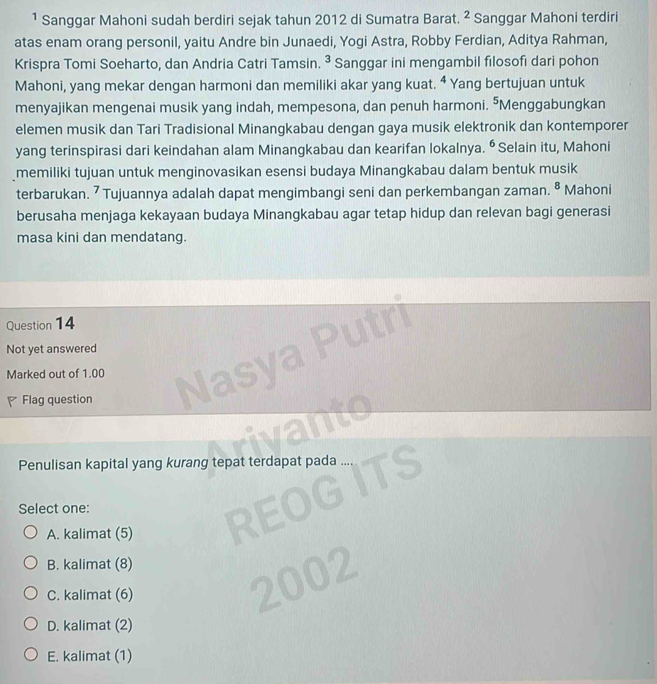 ¹ Sanggar Mahoni sudah berdiri sejak tahun 2012 di Sumatra Barat. ^2 Sanggar Mahoni terdiri
atas enam orang personil, yaitu Andre bin Junaedi, Yogi Astra, Robby Ferdian, Aditya Rahman,
Krispra Tomi Soeharto, dan Andria Catri Tamsin. 3 Sanggar ini mengambil filosofi dari pohon
Mahoni, yang mekar dengan harmoni dan memiliki akar yang kuat. ⁴ Yang bertujuan untuk
menyajikan mengenai musik yang indah, mempesona, dan penuh harmoni. "Menggabungkan
elemen musik dan Tari Tradisional Minangkabau dengan gaya musik elektronik dan kontemporer
yang terinspirasi dari keindahan alam Minangkabau dan kearifan lokalnya. ^^6 Selain itu, Mahoni
memiliki tujuan untuk menginovasikan esensi budaya Minangkabau dalam bentuk musik
terbarukan. ⁷ Tujuannya adalah dapat mengimbangi seni dan perkembangan zaman. 8. Mahoni
berusaha menjaga kekayaan budaya Minangkabau agar tetap hidup dan relevan bagi generasi
masa kini dan mendatang.
Question 14
Not yet answered
Marked out of 1.00
Flag question
Penulisan kapital yang kurang tepat terdapat pada
Select one:
A. kalimat (5)
B. kalimat (8)
C. kalimat (6)
D. kalimat (2)
E. kalimat (1)