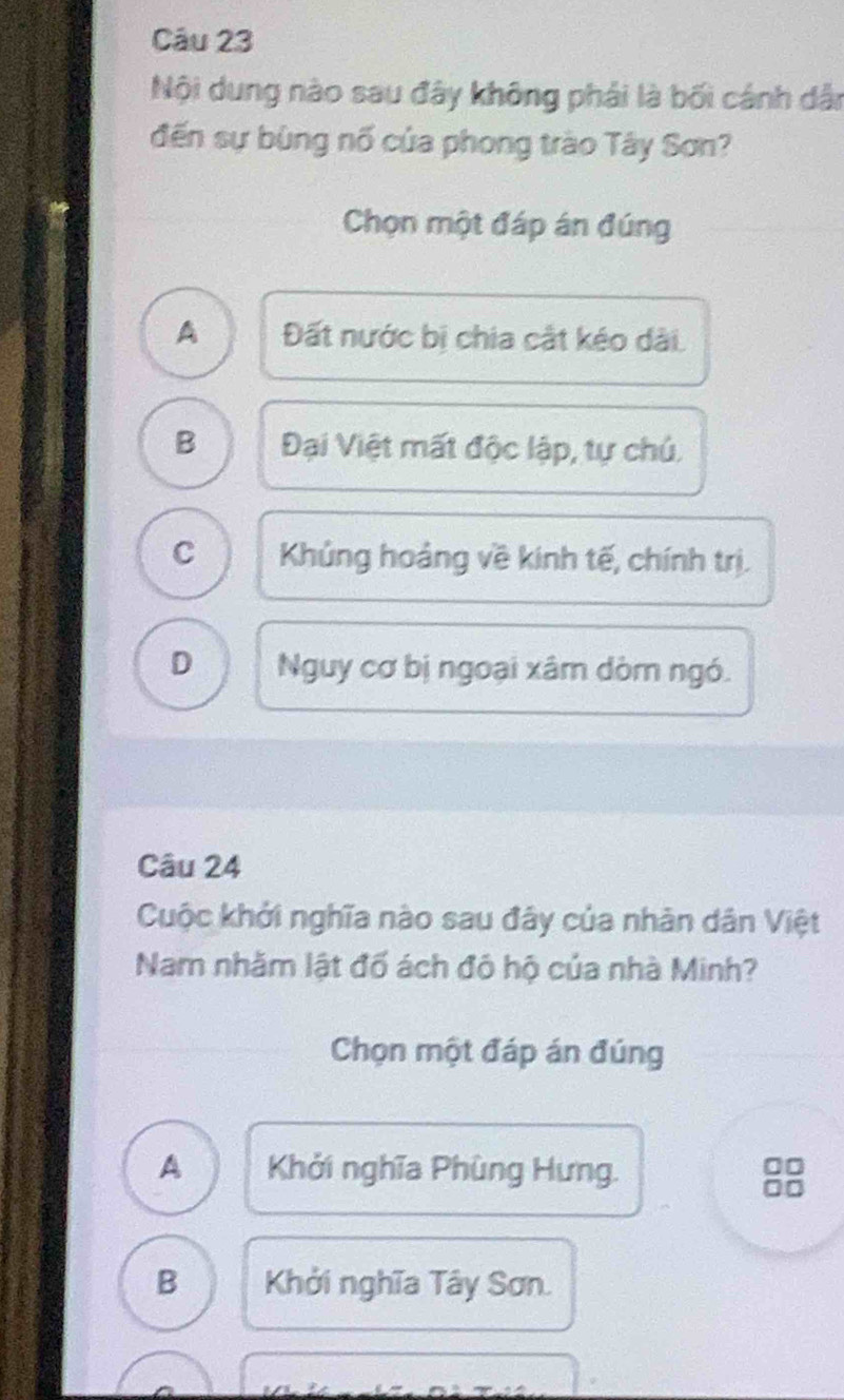 Nội dung nào sau đây không phải là bối cánh dân
đến sự bùng nổ của phong trào Tây Sơn?
Chọn một đáp án đúng
A Đất nước bị chia cật kéo dài.
B Đại Việt mất độc lập, tự chủ.
C Khủng hoảng về kinh tế, chính trị.
D Nguy cơ bị ngoại xâm dòm ngó.
Câu 24
Cuộc khởi nghĩa nào sau đây của nhân dân Việt
Nam nhằm lật đổ ách đô hộ của nhà Minh?
Chọn một đáp án đúng
A Khởi nghĩa Phùng Hưng.
B Khởi nghĩa Tây Sơn.