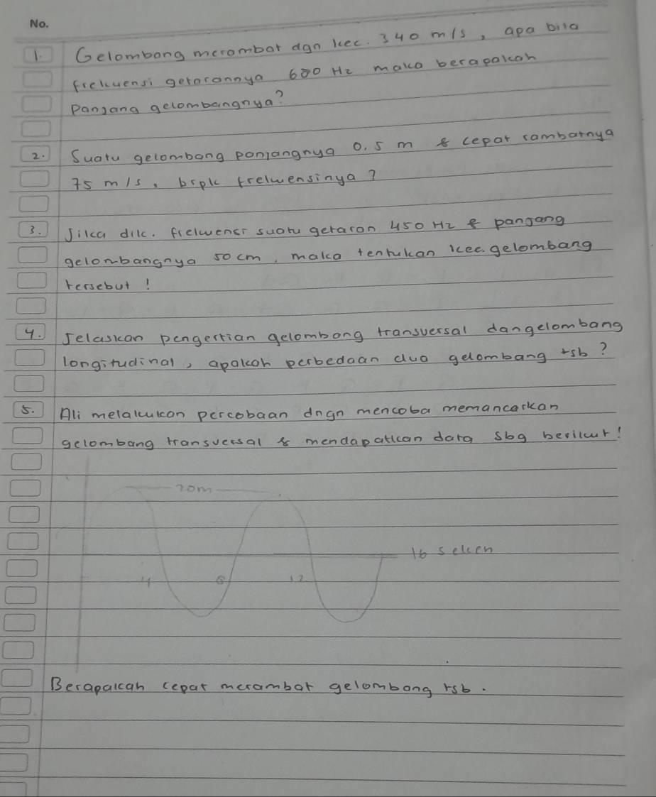 Gelombong merombor agn kec. 340 m/s, apa bila 
frellvensi geraronnya 600 He make berapaloh 
Panjang gelombangnya? 
2. Suatu gelombang poniangnya o. 5 m 8 cepar rambarnya
7s m/s, brpk frelwensinga? 
3. Jikca dikc. fielwensi suotu geraron 450 H2 8 pangang 
gelonbangnya so cm, maka tenrukan kcee gelombang 
tersebut! 
4. Jelasion pengertian gelombong transuersal dangelombang 
longitudinal, apakoh perbedaan auo gelombang rsb? 
5. Hli melalcuicon percobaan dngn mencoba memancarkan 
gelombang tansversal 8 mendapattcan dara sbg beriluur! 
nom
16 selcen
4
12
Berapalcah repar merambor gelombong rsb.