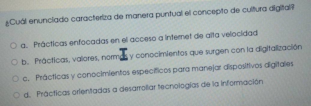 ¿Cuál enunciado caracteriza de manera puntual el concepto de cultura digital?
a. Prácticas enfocadas en el acceso a internet de alta velocidad
b. Prácticas, valores, normas y conocimientos que surgen con la digitalización
c. Prácticas y conocimientos específicos para manejar dispositivos digitales
d. Prácticas orientadas a desarrollar tecnologías de la información